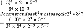 \dfrac{(-3)^{4}\times 2^{3}\times 5^{-2}}{6^{4}\times10^{-3}}
 \\ Je comprend pas 6^4 n'est pas gale  2^4*3^4 ?
 \\ =\dfrac{(-3)^4\times 2^3\times5^{-2}}{3^4\times2^4\times 2^{-3}\times 5^{-3}}
 \\ 